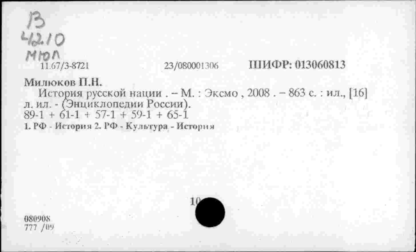 ﻿23/080001306
ШИФР: 013060813
чд/о н/ол
11.67/3-8721
Милюков П.Н.
История русской нации . - М.: Эксмо , 2008 . - 863 с.: ил., [16] л. ил. - (Энциклопедии России).
89-1 + 61-1 + 57-1 + 59-1 + 65-1
1. РФ - История 2. РФ - Культура - История
11
080908
777 /09